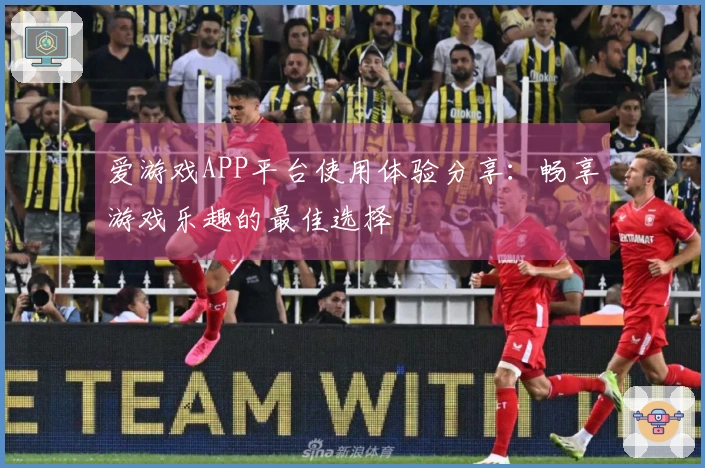 爱游戏APP平台使用体验分享:畅享游戏乐趣的最佳选择
