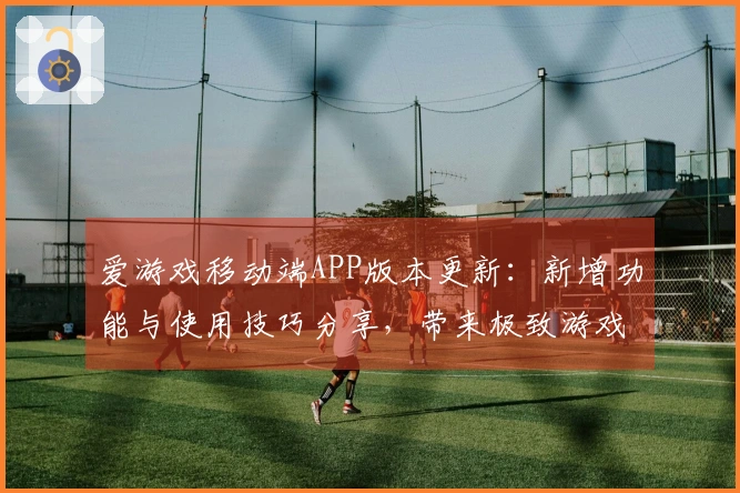 爱游戏移动端APP版本更新：新增功能与使用技巧分享，带来极致游戏体验！