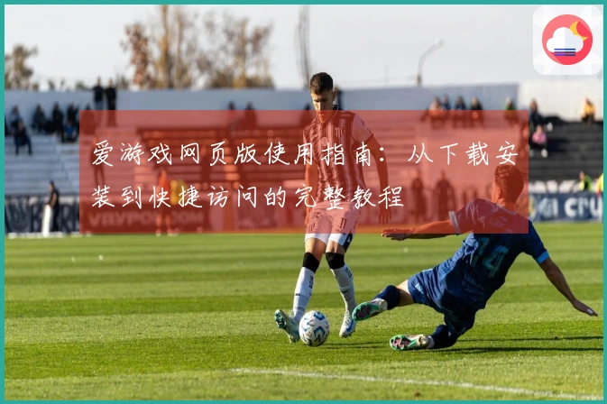 爱游戏网页版使用指南：从下载安装到快捷访问的完整教程
