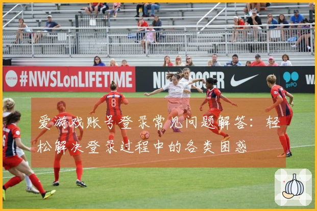爱游戏账号登录常见问题解答：轻松解决登录过程中的各类困惑