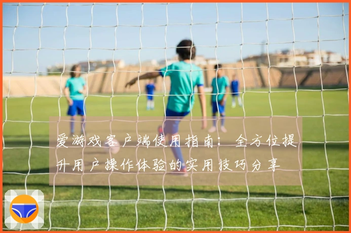 爱游戏客户端使用指南：全方位提升用户操作体验的实用技巧分享