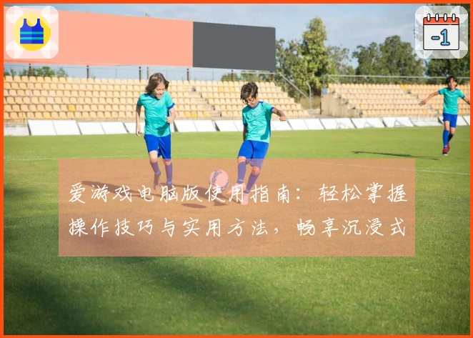 爱游戏电脑版使用指南:轻松掌握操作技巧与实用方法,畅享沉浸式游戏体验