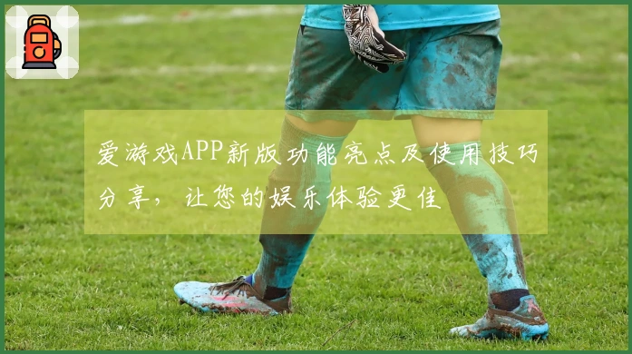 爱游戏APP新版功能亮点及使用技巧分享，让您的娱乐体验更佳