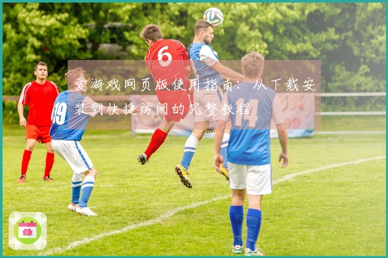 爱游戏网页版使用指南：从下载安装到快捷访问的完整教程