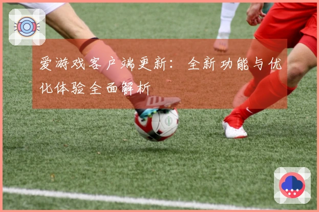 爱游戏客户端更新：全新功能与优化体验全面解析
